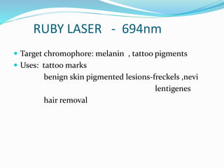 RUBY LASER - 694nm
 Target chromophore: melanin , tattoo pigments
 Uses: tattoo marks
benign skin pigmented lesions-freckels ,nevi
lentigenes
hair removal
 