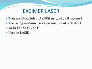EXCIMER LASER
 They are Ultraviolet LASERS( 193 ,248 ,308 ,355nm )
 The lasing medium uses a gas mixture of 0.1% Ar Fl
 or Kr Fl / Xe Cl /Xe Fl
 Used in LASIK
 