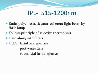 IPL- 515-1200nm
 Emits polychromatic ,non coherent light beam by
flash lamp
 Follows principle of selective thermolysis
 Used along with filters
 USES: facial telangiectsia
port wine stain
superficial hemangiomas
 