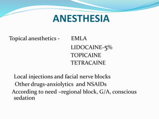 ANESTHESIA
Topical anesthetics - EMLA
LIDOCAINE-5%
TOPICAINE
TETRACAINE
Local injections and facial nerve blocks
Other drugs-anxiolytics and NSAIDs
According to need –regional block, G/A, conscious
sedation
 