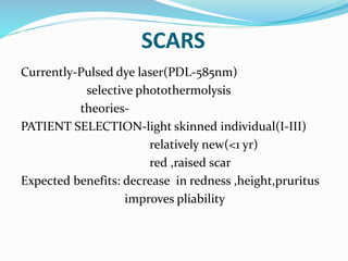 SCARS
Currently-Pulsed dye laser(PDL-585nm)
selective photothermolysis
theories-
PATIENT SELECTION-light skinned individual(I-III)
relatively new(<1 yr)
red ,raised scar
Expected benefits: decrease in redness ,height,pruritus
improves pliability
 