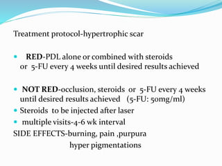 Treatment protocol-hypertrophic scar
 RED-PDL alone or combined with steroids
or 5-FU every 4 weeks until desired results achieved
 NOT RED-occlusion, steroids or 5-FU every 4 weeks
until desired results achieved (5-FU: 50mg/ml)
 Steroids to be injected after laser
 multiple visits-4-6 wk interval
SIDE EFFECTS-burning, pain ,purpura
hyper pigmentations
 