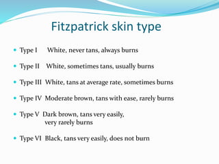 Fitzpatrick skin type
 Type I White, never tans, always burns
 Type II White, sometimes tans, usually burns
 Type III White, tans at average rate, sometimes burns
 Type IV Moderate brown, tans with ease, rarely burns
 Type V Dark brown, tans very easily,
very rarely burns
 Type VI Black, tans very easily, does not burn
 