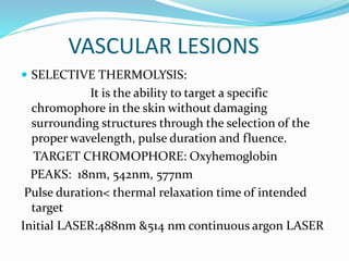 VASCULAR LESIONS
 SELECTIVE THERMOLYSIS:
It is the ability to target a specific
chromophore in the skin without damaging
surrounding structures through the selection of the
proper wavelength, pulse duration and fluence.
TARGET CHROMOPHORE: Oxyhemoglobin
PEAKS: 18nm, 542nm, 577nm
Pulse duration< thermal relaxation time of intended
target
Initial LASER:488nm &514 nm continuous argon LASER
 