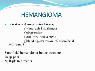 HEMANGIOMA
 Indications:1)compromised airway
2)visual axis impairment
3)obstruction
4)auditory involvement
5)bleeding,ulceration,infection,facial
involvement
Superficial hemangioma-better outcome
Deep-poor
Multiple treatments
 