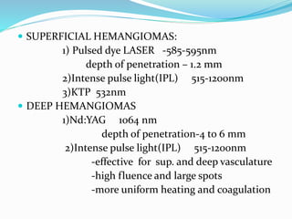  SUPERFICIAL HEMANGIOMAS:
1) Pulsed dye LASER -585-595nm
depth of penetration – 1.2 mm
2)Intense pulse light(IPL) 515-1200nm
3)KTP 532nm
 DEEP HEMANGIOMAS
1)Nd:YAG 1064 nm
depth of penetration-4 to 6 mm
2)Intense pulse light(IPL) 515-1200nm
-effective for sup. and deep vasculature
-high fluence and large spots
-more uniform heating and coagulation
 