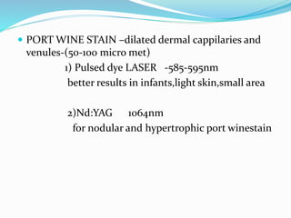  PORT WINE STAIN –dilated dermal cappilaries and
venules-(50-100 micro met)
1) Pulsed dye LASER -585-595nm
better results in infants,light skin,small area
2)Nd:YAG 1064nm
for nodular and hypertrophic port winestain
 