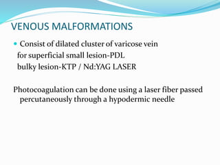 VENOUS MALFORMATIONS
 Consist of dilated cluster of varicose vein
for superficial small lesion-PDL
bulky lesion-KTP / Nd:YAG LASER
Photocoagulation can be done using a laser fiber passed
percutaneously through a hypodermic needle
 
