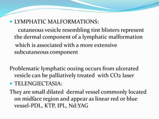  LYMPHATIC MALFORMATIONS:
cutaneous vesicle resembling tint blisters represent
the dermal component of a lymphatic malformation
which is associated with a more extensive
subcutaneous component
Problematic lymphatic oozing occurs from ulcerated
vesicle can be palliatively treated with CO2 laser
 TELENGIECTASIA:
They are small dilated dermal vessel commonly located
on midface region and appear as linear red or blue
vessel-PDL, KTP, IPL, Nd:YAG
 
