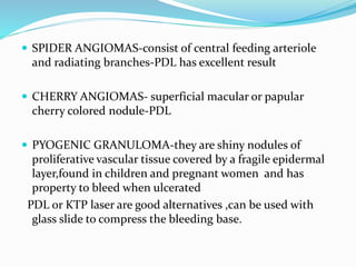  SPIDER ANGIOMAS-consist of central feeding arteriole
and radiating branches-PDL has excellent result
 CHERRY ANGIOMAS- superficial macular or papular
cherry colored nodule-PDL
 PYOGENIC GRANULOMA-they are shiny nodules of
proliferative vascular tissue covered by a fragile epidermal
layer,found in children and pregnant women and has
property to bleed when ulcerated
PDL or KTP laser are good alternatives ,can be used with
glass slide to compress the bleeding base.
 