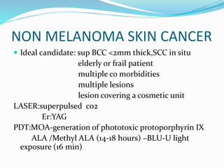 NON MELANOMA SKIN CANCER
 Ideal candidate: sup BCC <2mm thick,SCC in situ
elderly or frail patient
multiple co morbidities
multiple lesions
lesion covering a cosmetic unit
LASER:superpulsed co2
Er:YAG
PDT:MOA-generation of phototoxic protoporphyrin IX
ALA /Methyl ALA (14-18 hours) –BLU-U light
exposure (16 min)
 