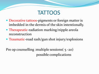 TATTOOS
 Decorative tattoos-pigments or foreign matter is
imbedded in the dermis of the skin intentionally.
 Therapeutic-radiation marking/nipple areola
reconstruction
 Traumatic-road rash/gun shot injury/explosions
Pre op counselling :multiple sessions( 5 -20)
possible complications
 