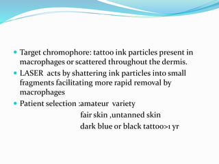  Target chromophore: tattoo ink particles present in
macrophages or scattered throughout the dermis.
 LASER acts by shattering ink particles into small
fragments facilitating more rapid removal by
macrophages
 Patient selection :amateur variety
fair skin ,untanned skin
dark blue or black tattoo>1 yr
 
