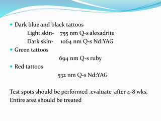  Dark blue and black tattoos
Light skin- 755 nm Q-s alexadrite
Dark skin- 1064 nm Q-s Nd:YAG
 Green tattoos
694 nm Q-s ruby
 Red tattoos
532 nm Q-s Nd:YAG
Test spots should be performed ,evaluate after 4-8 wks,
Entire area should be treated
 