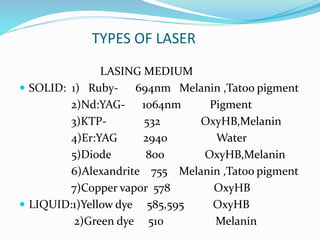 TYPES OF LASER
LASING MEDIUM
 SOLID: 1) Ruby- 694nm Melanin ,Tatoo pigment
2)Nd:YAG- 1064nm Pigment
3)KTP- 532 OxyHB,Melanin
4)Er:YAG 2940 Water
5)Diode 800 OxyHB,Melanin
6)Alexandrite 755 Melanin ,Tatoo pigment
7)Copper vapor 578 OxyHB
 LIQUID:1)Yellow dye 585,595 OxyHB
2)Green dye 510 Melanin
 