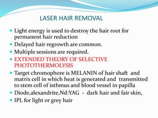 LASER HAIR REMOVAL
 Light energy is used to destroy the hair root for
permanent hair reduction
 Delayed hair regrowth are common.
 Multiple sessions are required.
 EXTENDED THEORY OF SELECTIVE
PHOTOTHERMOLYSIS
 Target chromophore is MELANIN of hair shaft and
matrix cell in which heat is generated and transmitted
to stem cell of isthmus and blood vessel in papilla
 Diode,alexandrite,Nd:YAG - dark hair and fair skin,
 IPL for light or grey hair
 