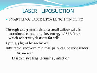 LASER LIPOSUCTION
 SMART LIPO/ LASER LIPO/ LUNCH TIME LIPO
Through 2 to 3 mm incision a small caliber tube is
introduced containing low energy LASER fiber ,
which selectively destroys fat cells.
Upto 3.5 kg wt loss achieved.
Adv: rapid recovery ,minimal pain ,can be done under
L/A, no scar
Disadv : swelling ,bruising , infection
 