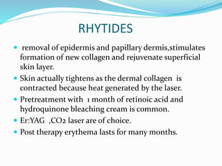 RHYTIDES
 removal of epidermis and papillary dermis,stimulates
formation of new collagen and rejuvenate superficial
skin layer.
 Skin actually tightens as the dermal collagen is
contracted because heat generated by the laser.
 Pretreatment with 1 month of retinoic acid and
hydroquinone bleaching cream is common.
 Er:YAG ,CO2 laser are of choice.
 Post therapy erythema lasts for many months.
 