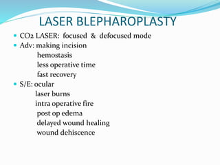 LASER BLEPHAROPLASTY
 CO2 LASER: focused & defocused mode
 Adv: making incision
hemostasis
less operative time
fast recovery
 S/E: ocular
laser burns
intra operative fire
post op edema
delayed wound healing
wound dehiscence
 