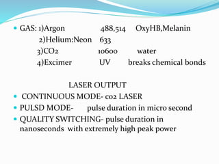  GAS: 1)Argon 488,514 OxyHB,Melanin
2)Helium:Neon 633
3)CO2 10600 water
4)Excimer UV breaks chemical bonds
LASER OUTPUT
 CONTINUOUS MODE- co2 LASER
 PULSD MODE- pulse duration in micro second
 QUALITY SWITCHING- pulse duration in
nanoseconds with extremely high peak power
 
