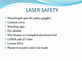 LASER SAFETY
 Wavelength specific safety goggles
 Limited entry
 Warning sign
 Eye shields
 Wet drapes or crumpled aluminum foil
 LASER safe ET tube
 Lowest FiO2
 Plume evacuator and viral mask
 