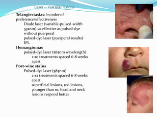 Telangiectasias: in order of
preference/effectiveness
Diode laser (variable-pulsed-width
532nm)-as effective as pulsed-dye
without puerperal
pulsed-dye laser (puerperal results)
IPL
Hemangiomas
pulsed-dye laser (585nm wavelength)
2-10 treatments spaced 6-8 weeks
apart
Port-wine stains
Pulsed-dye laser (585nm)
2-12 treatments spaced 6-8 weeks
apart
superficial lesions, red lesions,
younger than 10, head and neck
lesions respond better
Laser -- vascular lesions
 