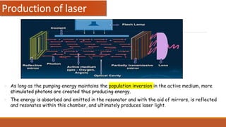  As long as the pumping energy maintains the population inversion in the active medium, more
stimulated photons are created thus producing energy.
 The energy is absorbed and emitted in the resonator and with the aid of mirrors, is reflected
and resonates within this chamber, and ultimately produces laser light.
Production of laser
 