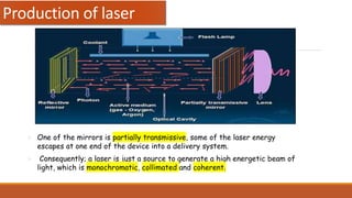  One of the mirrors is partially transmissive, some of the laser energy
escapes at one end of the device into a delivery system.
 Consequently; a laser is just a source to generate a high energetic beam of
light, which is monochromatic, collimated and coherent.
Production of laser
 