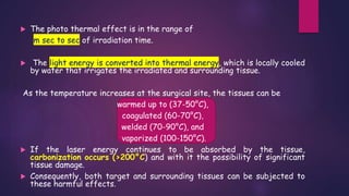  The photo thermal effect is in the range of
m sec to sec of irradiation time.
 The light energy is converted into thermal energy, which is locally cooled
by water that irrigates the irradiated and surrounding tissue.
As the temperature increases at the surgical site, the tissues can be
warmed up to (37-50°C),
coagulated (60-70°C),
welded (70-90°C), and
vaporized (100-150°C).
 If the laser energy continues to be absorbed by the tissue,
carbonization occurs (>200°C) and with it the possibility of significant
tissue damage.
 Consequently, both target and surrounding tissues can be subjected to
these harmful effects.
 