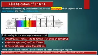Classification of Lasers
The main differentiating characterstics of laser is wavelength which depends on the
laser medium and the excitation mode .
I. According to the wavelength (nanometers)
 UV (ultraviolet) range – 140 to 400 nm (Not Used In dentistry)
 VS (visible spectrum) – 400 to 700 nm
 IR (infrared) range – more than 700 nm
Note: Most lasers operate in one or more of these wavelength regions.
Akanksha Bhatt. 2013. Lasers classification revisited. Famdent Practical Dentistry Handbook. Sept;13(5)
 