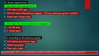 II. Broad classification
1. Hard laser (for surgical work)
 CO2 lasers (CO2 gas)
 Nd:YAG lasers (Neodymium doppped : Yttrium-aluminium-garnet crystals )
 Argon laser (Argon ions)
2. Soft laser (for biostimulation and analgesia)
 i. He-Ne laser
 ii. Diode lasers
III. According to the delivery system
 Articulated arm (mirror type)
 Hollow waveguide
 Fiber optic cable
Akanksha Bhatt. 2013. Lasers classification revisited. Famdent Practical Dentistry Handbook. Sept;13(5)
 