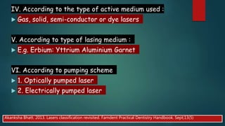 IV. According to the type of active medium used :
 Gas, solid, semi-conductor or dye lasers
V. According to type of lasing medium :
 E.g. Erbium: Yttrium Aluminium Garnet
VI. According to pumping scheme
 1. Optically pumped laser
 2. Electrically pumped laser
Akanksha Bhatt. 2013. Lasers classification revisited. Famdent Practical Dentistry Handbook. Sept;13(5)
 