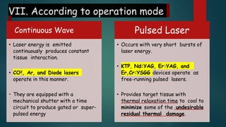 VII. According to operation mode
Continuous Wave
• Laser energy is emitted
continuously produces constant
tissue interaction.
• CO2, Ar, and Diode lasers
operate in this manner.
• They are equipped with a
mechanical shutter with a time
circuit to produce gated or super-
pulsed energy
Pulsed Laser
• Occurs with very short bursts of
laser energy.
• KTP, Nd:YAG, Er:YAG, and
Er,Cr:YSGG devices operate as
free-running pulsed lasers.
• Provides target tissue with
thermal relaxation time to cool to
minimize some of the undesirable
residual thermal damage.
 