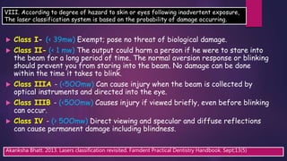  Class I- (< 39mw) Exempt; pose no threat of biological damage.
 Class II- (< 1 mw) The output could harm a person if he were to stare into
the beam for a long period of time. The normal aversion response or blinking
should prevent you from staring into the beam. No damage can be done
within the time it takes to blink.
 Class IIIA - (<5OOmw) Can cause injury when the beam is collected by
optical instruments and directed into the eye.
 Class IIIB - (<5OOmw) Causes injury if viewed briefly, even before blinking
can occur.
 Class IV - (> 5OOmw) Direct viewing and specular and diffuse reflections
can cause permanent damage including blindness.
Akanksha Bhatt. 2013. Lasers classification revisited. Famdent Practical Dentistry Handbook. Sept;13(5)
VIII. According to degree of hazard to skin or eyes following inadvertent exposure,
The laser classification system is based on the probability of damage occurring.
 