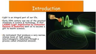 Introduction
Light is an integral part of our life.
Early 20th century saw one of the greatest
inventions in science & technology, in that
LASERS (Light Amplification by Stimulated
Emission of Radiation) went on to became a
gift to health sciences.
An instrument that produces a very narrow,
intense beam of light energy
(electromagnetic radiation) through a
process called stimulated emission.
 