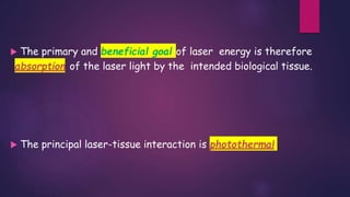  The primary and beneficial goal of laser energy is therefore
absorption of the laser light by the intended biological tissue.
 The principal laser-tissue interaction is photothermal
 