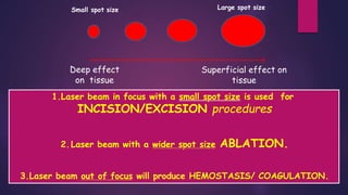 Deep effect
on tissue
Superficial effect on
tissue
Small spot size Large spot size
1.Laser beam in focus with a small spot size is used for
INCISION/EXCISION procedures
2.Laser beam with a wider spot size ABLATION.
3.Laser beam out of focus will produce HEMOSTASIS/ COAGULATION.
 