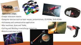 Application range-
Simple television remote
Computer devices such as laser mouse, presentations, CD ROMs, DVD ROMs
Astronomy and communication application
War machines, Guns and Tanks,
Cutting and Welding in metallurgy industries,
Robotics and even in toys.
 