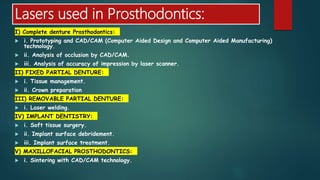 Lasers used in Prosthodontics:
I) Complete denture Prosthodontics:
 i. Prototyping and CAD/CAM (Computer Aided Design and Computer Aided Manufacturing)
technology.
 ii. Analysis of occlusion by CAD/CAM.
 iii. Analysis of accuracy of impression by laser scanner.
II) FIXED PARTIAL DENTURE:
 i. Tissue management.
 ii. Crown preparation
III) REMOVABLE PARTIAL DENTURE:
 i. Laser welding.
IV) IMPLANT DENTISTRY:
 i. Soft tissue surgery.
 ii. Implant surface debridement.
 iii. Implant surface treatment.
V) MAXILLOFACIAL PROSTHODONTICS:
 i. Sintering with CAD/CAM technology.
 