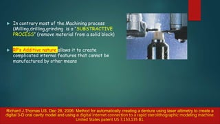  In contrary most of the Machining process
(Milling,drilling,grinding is a “SUBSTRACTIVE
PROCESS” (remove material from a solid block)
 RP’s Additive nature allows it to create
complicated internal features that cannot be
manufactured by other means
Richard J.Thomas US. Dec 26, 2006. Method for automatically creating a denture using laser altimetry to create a
digital 3-D oral cavity model and using a digital internet connection to a rapid sterolithographic modeling machine.
United States patent US 7,153,135 B1.
 