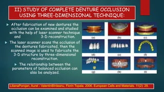 II) STUDY OF COMPLETE DENTURE OCCLUSION
USING THREE-DIMENSIONAL TECHNIQUE:
 After fabrication of new dentures the
occlusion can be examined and studied
with the help of laser scanner technique
and 3-D reconstruction.
 The laser scanner scans the occlusion of
the dentures fabricated, then the
scanned image is used to fabricate the
3-D structure by three-dimensional
reconstruction.
 The relationship between the
parameters of balanced occlusion can
also be analyzed.
LilianaPorojan, Aurel - ValentinBîrdeanu, Florin Topala. 2006. European Cells and Materials. 11(2): 29.
 