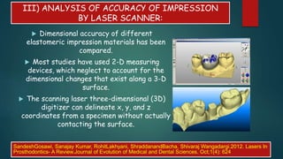 III) ANALYSIS OF ACCURACY OF IMPRESSION
BY LASER SCANNER:
 Dimensional accuracy of different
elastomeric impression materials has been
compared.
 Most studies have used 2-D measuring
devices, which neglect to account for the
dimensional changes that exist along a 3-D
surface.
 The scanning laser three-dimensional (3D)
digitizer can delineate x, y, and z
coordinates from a specimen without actually
contacting the surface.
SandeshGosawi, Sanajay Kumar, RohitLakhyani, ShraddanandBacha, Shivaraj Wangadargi.2012. Lasers In
Prosthodontics- A Review.Journal of Evolution of Medical and Dental Sciences. Oct;1(4): 624
 