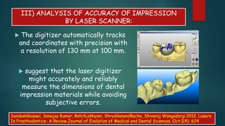 III) ANALYSIS OF ACCURACY OF IMPRESSION
BY LASER SCANNER:
 The digitizer automatically tracks
and coordinates with precision with
a resolution of 130 mm at 100 mm.
 suggest that the laser digitizer
might accurately and reliably
measure the dimensions of dental
impression materials while avoiding
subjective errors.
SandeshGosawi, Sanajay Kumar, RohitLakhyani, ShraddanandBacha, Shivaraj Wangadargi.2012. Lasers
In Prosthodontics- A Review.Journal of Evolution of Medical and Dental Sciences. Oct;1(4): 624
 