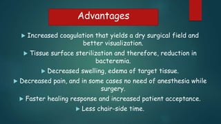 Advantages
 Increased coagulation that yields a dry surgical field and
better visualization.
 Tissue surface sterilization and therefore, reduction in
bacteremia.
 Decreased swelling, edema of target tissue.
 Decreased pain, and in some cases no need of anesthesia while
surgery.
 Faster healing response and increased patient acceptance.
 Less chair-side time.
 