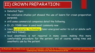 II) CROWN PREPARATION:
 Debated Topic
 No conclusive studies yet showed the use of lasers for crown preparation
purposes.
 still some commercial companies detail the following.
 Er, Cr: YSGG laser is used most commonly now
 Uses hydrokinetic technology (laser-energized water to cut or ablate soft
and hard tissue).
 local anesthesia is not required in many cases, making this more
comfortable procedure for the patient, and of course, saving time and
anesthetic use by the patient.
Dr.Roshnash. Oct 2002.Crown and veneer preparation using the Er, Cr:YSGGWaterlase™ hard and soft tissue laser.
Cotemporary esthetics and restorativepractice,80-85
 