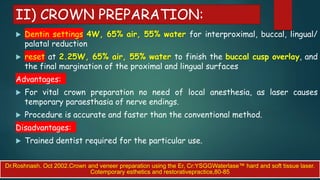 II) CROWN PREPARATION:
 Dentin settings 4W, 65% air, 55% water for interproximal, buccal, lingual/
palatal reduction
 reset at 2.25W, 65% air, 55% water to finish the buccal cusp overlay, and
the final margination of the proximal and lingual surfaces
Advantages:
 For vital crown preparation no need of local anesthesia, as laser causes
temporary paraesthasia of nerve endings.
 Procedure is accurate and faster than the conventional method.
Disadvantages:
 Trained dentist required for the particular use.
Dr.Roshnash. Oct 2002.Crown and veneer preparation using the Er, Cr:YSGGWaterlase™ hard and soft tissue laser.
Cotemporary esthetics and restorativepractice,80-85
 