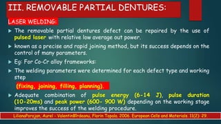 III. REMOVABLE PARTIAL DENTURES:
LASER WELDING:
 The removable partial dentures defect can be repaired by the use of
pulsed laser with relative low average out power.
 known as a precise and rapid joining method, but its success depends on the
control of many parameters.
 Eg: For Co-Cr alloy frameworks:
 The welding parameters were determined for each defect type and working
step
(fixing, joining, filling, planning).
 Adequate combination of pulse energy (6-14 J), pulse duration
(10-20ms) and peak power (600- 900 W) depending on the working stage
improves the success of the welding procedure.
LilianaPorojan, Aurel - ValentinBîrdeanu, Florin Topala. 2006. European Cells and Materials. 11(2): 29.
 