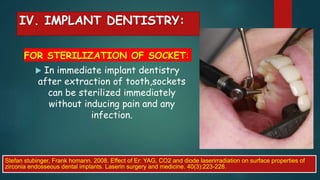 IV. IMPLANT DENTISTRY:
FOR STERILIZATION OF SOCKET:
 In immediate implant dentistry
after extraction of tooth,sockets
can be sterilized immediately
without inducing pain and any
infection.
Stefan stubinger, Frank homann. 2008. Effect of Er: YAG, CO2 and diode laserirradiation on surface properties of
zirconia endosseous dental implants. Laserin surgery and medicine. 40(3):223-228.
 