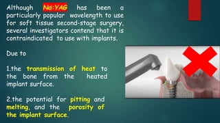Although Nd:YAG has been a
particularly popular wavelength to use
for soft tissue second-stage surgery,
several investigators contend that it is
contraindicated to use with implants.
Due to
1.the transmission of heat to
the bone from the heated
implant surface.
2.the potential for pitting and
melting, and the porosity of
the implant surface.
 