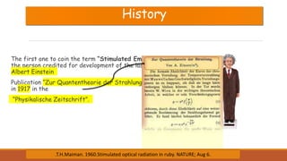 History
The first one to coin the term “Stimulated Emission” and
the person credited for development of the laser theory is
Albert Einstein
Publication “Zur Quantentheorie der Strahlung”, published
in 1917 in the
“Physikalische Zeitschrift”.
.T.H.Maiman. 1960.Stimulated optical radiation in ruby. NATURE; Aug 6.
 